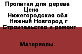 Пропитки для дерева › Цена ­ 500 - Нижегородская обл., Нижний Новгород г. Строительство и ремонт » Материалы   